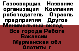 Газосварщик › Название организации ­ Компания-работодатель › Отрасль предприятия ­ Другое › Минимальный оклад ­ 1 - Все города Работа » Вакансии   . Мурманская обл.,Апатиты г.